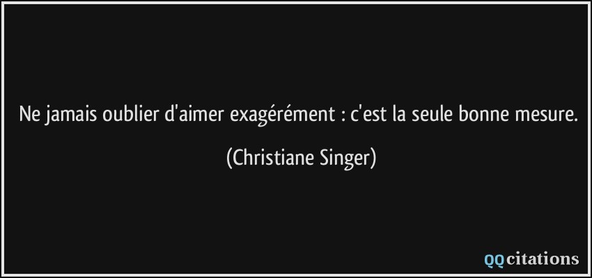 Ne jamais oublier d'aimer exagérément : c'est la seule bonne mesure.  - Christiane Singer