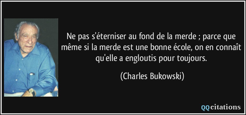 Ne pas s'éterniser au fond de la merde ; parce que même si la merde est une bonne école, on en connaît qu'elle a engloutis pour toujours.  - Charles Bukowski