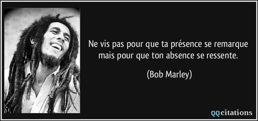 Ne vis pas pour que ta présence se remarque mais pour que ton absence se ressente.  - Bob Marley