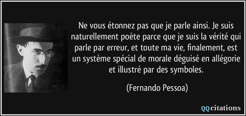 Ne vous étonnez pas que je parle ainsi. Je suis naturellement poète parce que je suis la vérité qui parle par erreur, et toute ma vie, finalement, est un système spécial de morale déguisé en allégorie et illustré par des symboles.  - Fernando Pessoa
