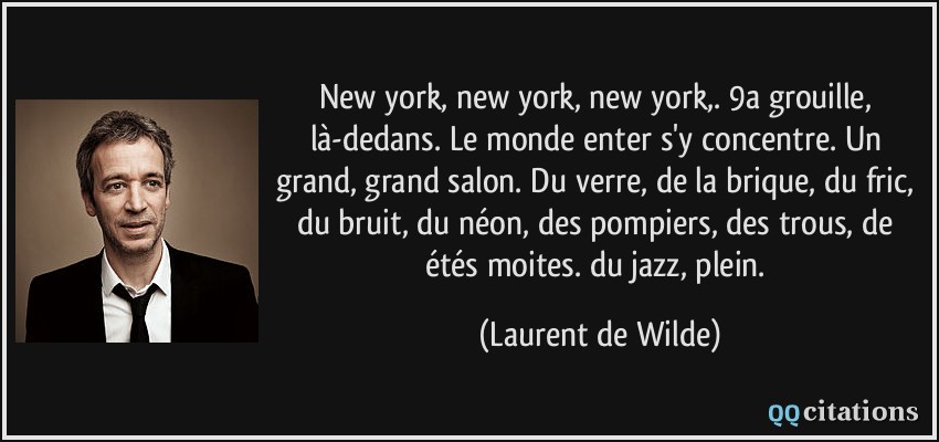 New york, new york, new york,. 9a grouille, là-dedans. Le monde enter s'y concentre. Un grand, grand salon. Du verre, de la brique, du fric, du bruit, du néon, des pompiers, des trous, de étés moites. du jazz, plein.  - Laurent de Wilde