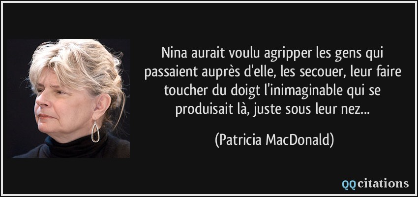 Nina aurait voulu agripper les gens qui passaient auprès d'elle, les secouer, leur faire toucher du doigt l'inimaginable qui se produisait là, juste sous leur nez...  - Patricia MacDonald