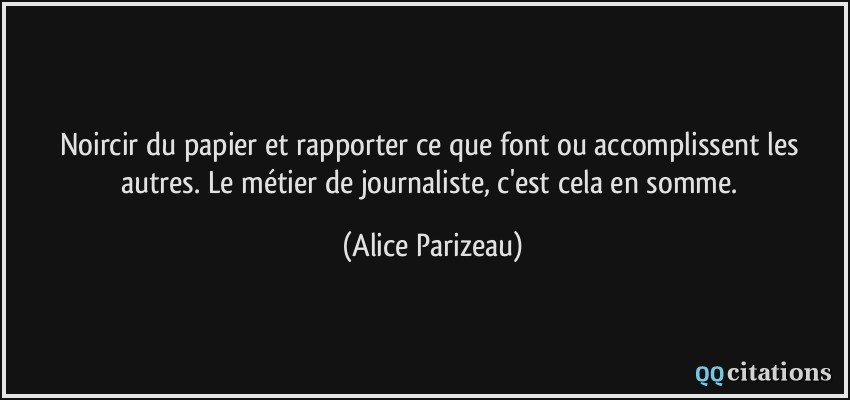 Noircir du papier et rapporter ce que font ou accomplissent les autres. Le métier de journaliste, c'est cela en somme.  - Alice Parizeau