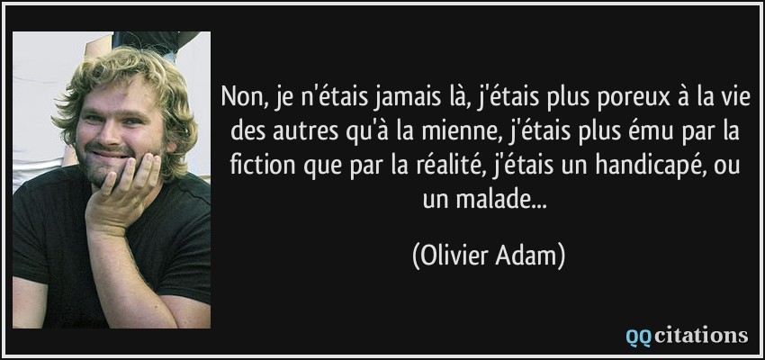 Non, je n'étais jamais là, j'étais plus poreux à la vie des autres qu'à la mienne, j'étais plus ému par la fiction que par la réalité, j'étais un handicapé, ou un malade...  - Olivier Adam