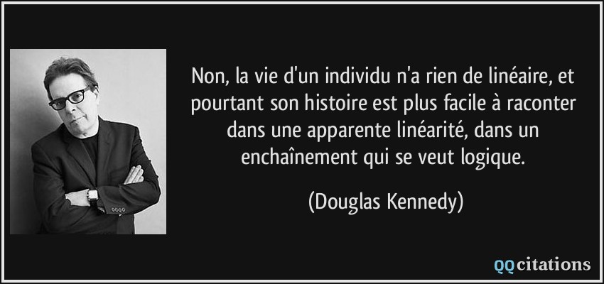 Non, la vie d'un individu n'a rien de linéaire, et pourtant son histoire est plus facile à raconter dans une apparente linéarité, dans un enchaînement qui se veut logique.  - Douglas Kennedy