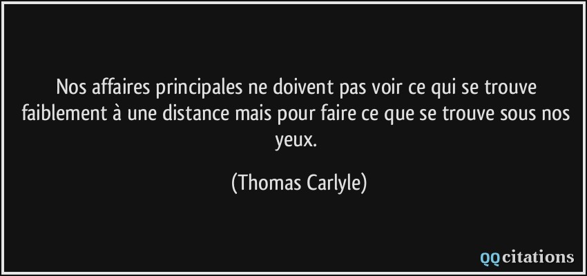 Nos affaires principales ne doivent pas voir ce qui se trouve faiblement à une distance mais pour faire ce que se trouve sous nos yeux.  - Thomas Carlyle