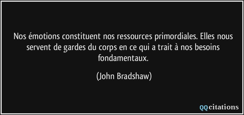 Nos émotions constituent nos ressources primordiales. Elles nous servent de gardes du corps en ce qui a trait à nos besoins fondamentaux.  - John Bradshaw