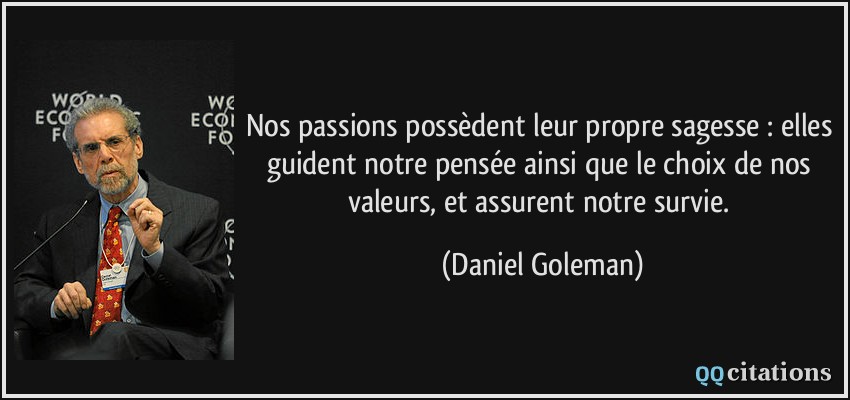 Nos passions possèdent leur propre sagesse : elles guident notre pensée ainsi que le choix de nos valeurs, et assurent notre survie.  - Daniel Goleman