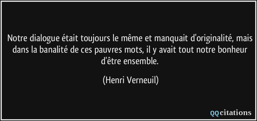 Notre dialogue était toujours le même et manquait d'originalité, mais dans la banalité de ces pauvres mots, il y avait tout notre bonheur d'être ensemble.  - Henri Verneuil