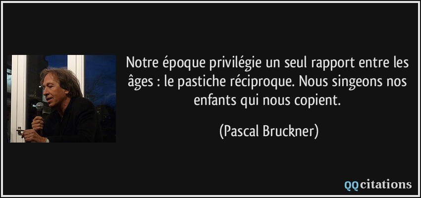 Notre époque privilégie un seul rapport entre les âges : le pastiche réciproque. Nous singeons nos enfants qui nous copient.  - Pascal Bruckner