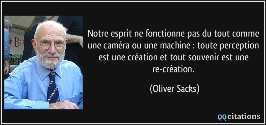 Notre esprit ne fonctionne pas du tout comme une caméra ou une machine : toute perception est une création et tout souvenir est une re-création.  - Oliver Sacks