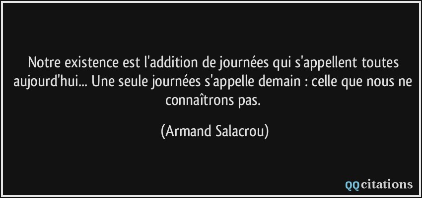 Notre existence est l'addition de journées qui s'appellent toutes aujourd'hui... Une seule journées s'appelle demain : celle que nous ne connaîtrons pas.  - Armand Salacrou