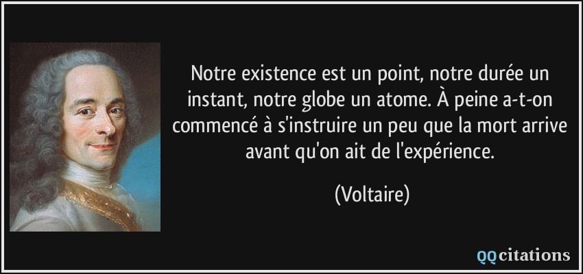 Notre existence est un point, notre durée un instant, notre globe un atome. À peine a-t-on commencé à s'instruire un peu que la mort arrive avant qu'on ait de l'expérience.  - Voltaire