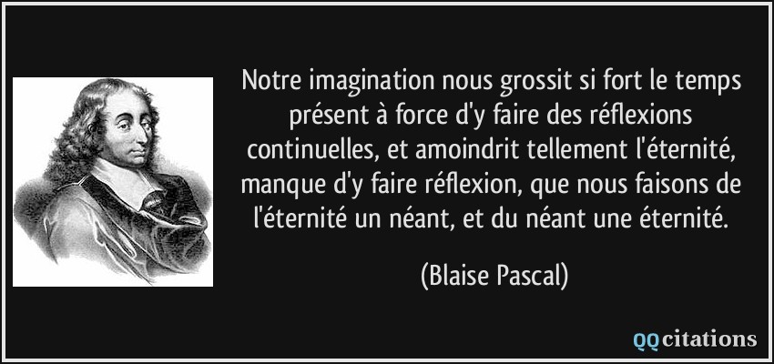 Notre imagination nous grossit si fort le temps présent à force d'y faire des réflexions continuelles, et amoindrit tellement l'éternité, manque d'y faire réflexion, que nous faisons de l'éternité un néant, et du néant une éternité.  - Blaise Pascal