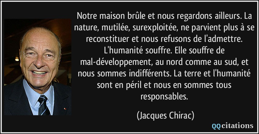 Notre maison brûle et nous regardons ailleurs. La nature, mutilée, surexploitée, ne parvient plus à se reconstituer et nous refusons de l'admettre. L'humanité souffre. Elle souffre de mal-développement, au nord comme au sud, et nous sommes indifférents. La terre et l'humanité sont en péril et nous en sommes tous responsables.  - Jacques Chirac