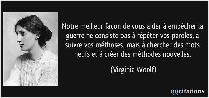 Notre meilleur façon de vous aider à empêcher la guerre ne consiste pas à répéter vos paroles, à suivre vos méthoses, mais à chercher des mots neufs et à créer des méthodes nouvelles.  - Virginia Woolf