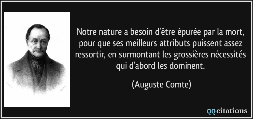 Notre nature a besoin d'être épurée par la mort, pour que ses meilleurs attributs puissent assez ressortir, en surmontant les grossières nécessités qui d'abord les dominent.  - Auguste Comte