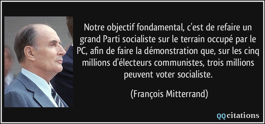 Notre objectif fondamental, c'est de refaire un grand Parti socialiste sur le terrain occupé par le PC, afin de faire la démonstration que, sur les cinq millions d'électeurs communistes, trois millions peuvent voter socialiste.  - François Mitterrand
