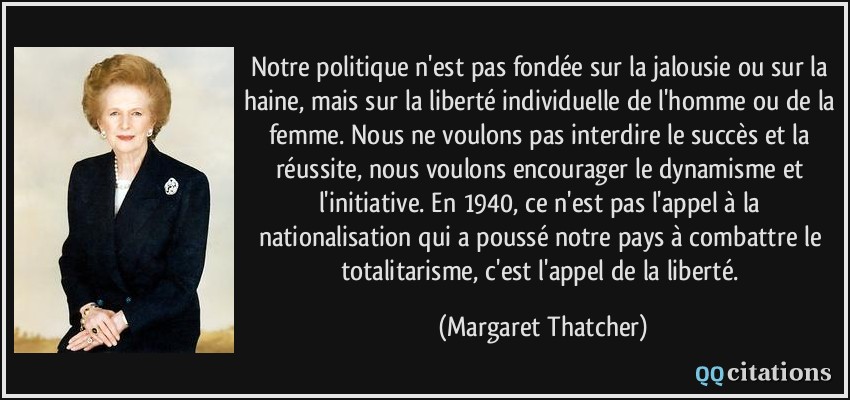 Notre politique n'est pas fondée sur la jalousie ou sur la haine, mais sur la liberté individuelle de l'homme ou de la femme. Nous ne voulons pas interdire le succès et la réussite, nous voulons encourager le dynamisme et l'initiative. En 1940, ce n'est pas l'appel à la nationalisation qui a poussé notre pays à combattre le totalitarisme, c'est l'appel de la liberté.  - Margaret Thatcher