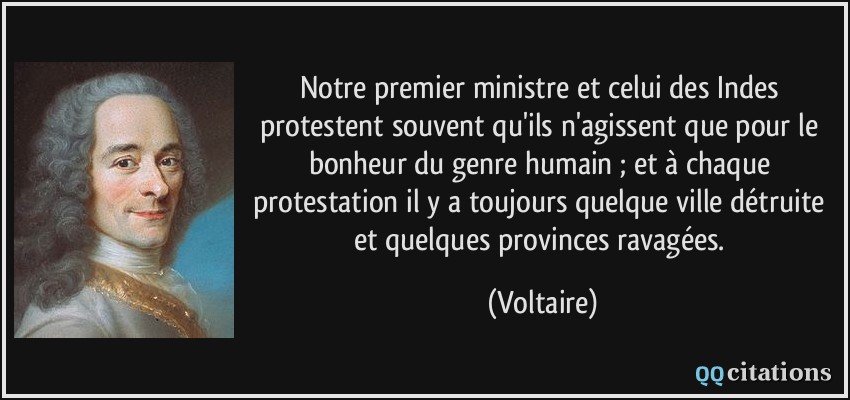 Notre premier ministre et celui des Indes protestent souvent qu'ils n'agissent que pour le bonheur du genre humain ; et à chaque protestation il y a toujours quelque ville détruite et quelques provinces ravagées.  - Voltaire