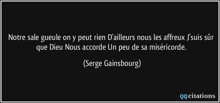 Notre sale gueule on y peut rien D'ailleurs nous les affreux J'suis sûr que Dieu Nous accorde Un peu de sa miséricorde.  - Serge Gainsbourg