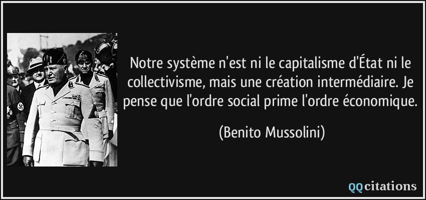 Notre système n'est ni le capitalisme d'État ni le collectivisme, mais une création intermédiaire. Je pense que l'ordre social prime l'ordre économique.  - Benito Mussolini