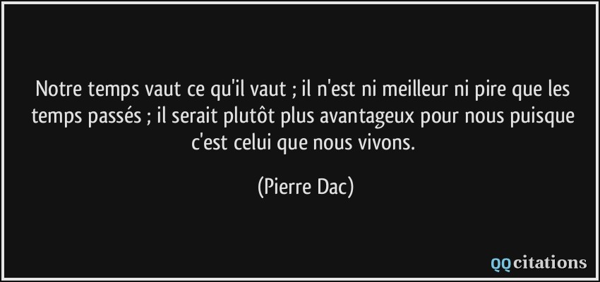 Notre temps vaut ce qu'il vaut ; il n'est ni meilleur ni pire que les temps passés ; il serait plutôt plus avantageux pour nous puisque c'est celui que nous vivons.  - Pierre Dac