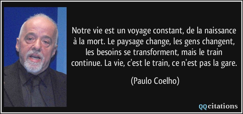 Notre vie est un voyage constant, de la naissance à la mort. Le paysage change, les gens changent, les besoins se transforment, mais le train continue. La vie, c'est le train, ce n'est pas la gare.  - Paulo Coelho
