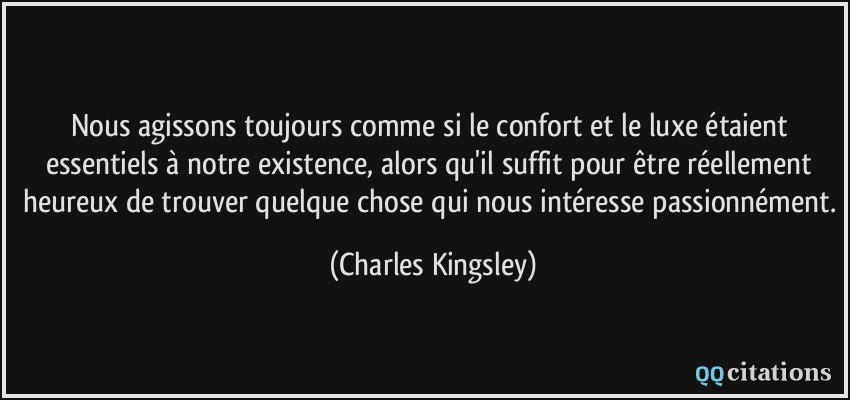 Nous agissons toujours comme si le confort et le luxe étaient essentiels à notre existence, alors qu'il suffit pour être réellement heureux de trouver quelque chose qui nous intéresse passionnément.  - Charles Kingsley