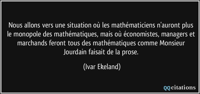 Nous allons vers une situation où les mathématiciens n'auront plus le monopole des mathématiques, mais où économistes, managers et marchands feront tous des mathématiques comme Monsieur Jourdain faisait de la prose.  - Ivar Ekeland