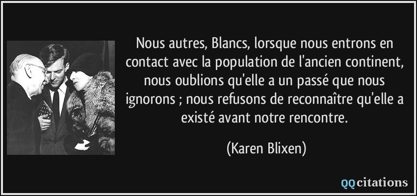 Nous autres, Blancs, lorsque nous entrons en contact avec la population de l'ancien continent, nous oublions qu'elle a un passé que nous ignorons ; nous refusons de reconnaître qu'elle a existé avant notre rencontre.  - Karen Blixen