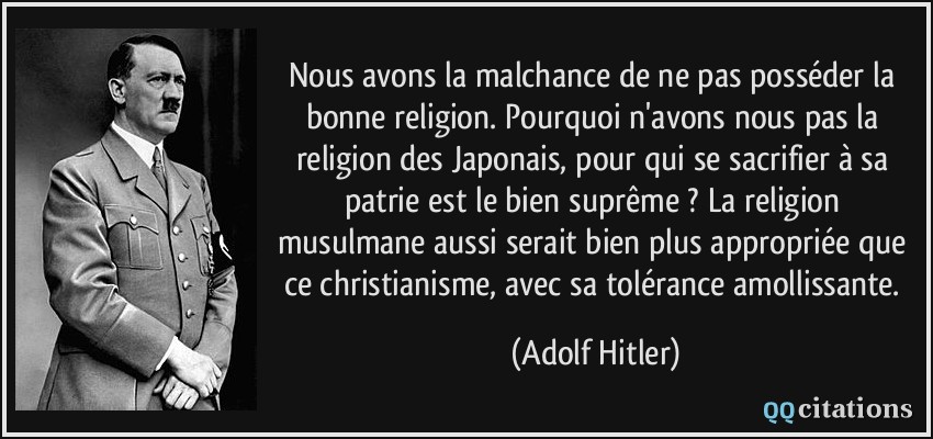 Nous avons la malchance de ne pas posséder la bonne religion. Pourquoi n'avons nous pas la religion des Japonais, pour qui se sacrifier à sa patrie est le bien suprême ? La religion musulmane aussi serait bien plus appropriée que ce christianisme, avec sa tolérance amollissante.  - Adolf Hitler