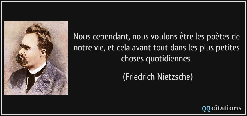 Nous cependant, nous voulons être les poètes de notre vie, et cela avant tout dans les plus petites choses quotidiennes.  - Friedrich Nietzsche