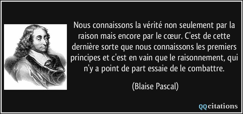 Nous connaissons la vérité non seulement par la raison mais encore par le cœur. C'est de cette dernière sorte que nous connaissons les premiers principes et c'est en vain que le raisonnement, qui n'y a point de part essaie de le combattre.  - Blaise Pascal