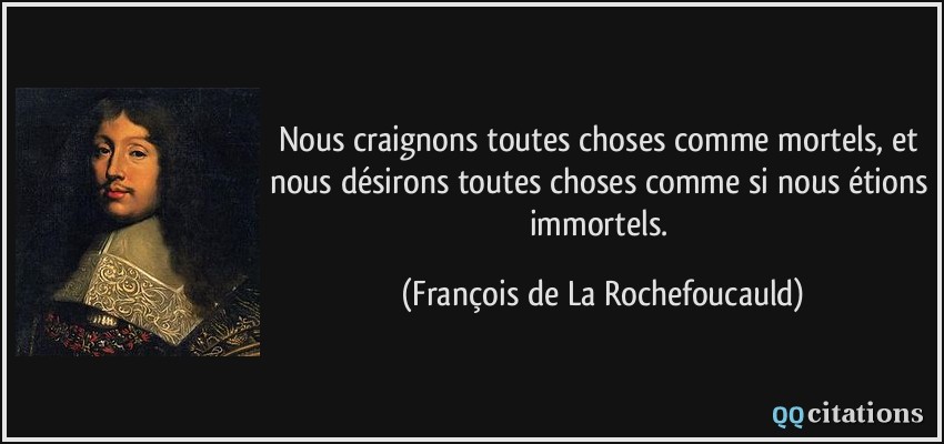 Nous craignons toutes choses comme mortels, et nous désirons toutes choses comme si nous étions immortels. - François de La Rochefoucauld Nous craignons toutes choses comme mortels, et nous désirons toutes choses comme si nous étions immortels. - François de La Rochefoucauld