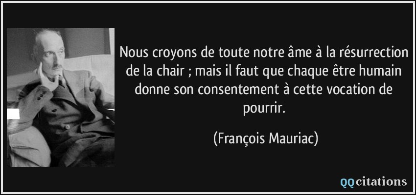 Nous croyons de toute notre âme à la résurrection de la chair ; mais il faut que chaque être humain donne son consentement à cette vocation de pourrir.  - François Mauriac