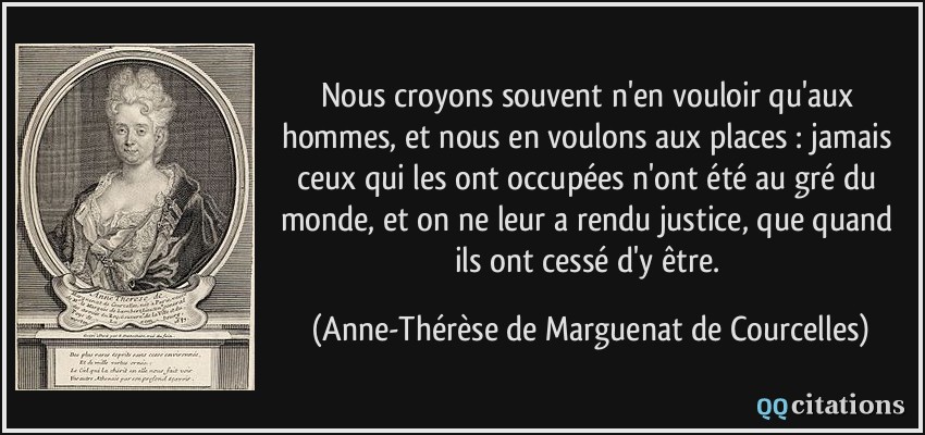 Nous croyons souvent n'en vouloir qu'aux hommes, et nous en voulons aux places : jamais ceux qui les ont occupées n'ont été au gré du monde, et on ne leur a rendu justice, que quand ils ont cessé d'y être.  - Anne-Thérèse de Marguenat de Courcelles
