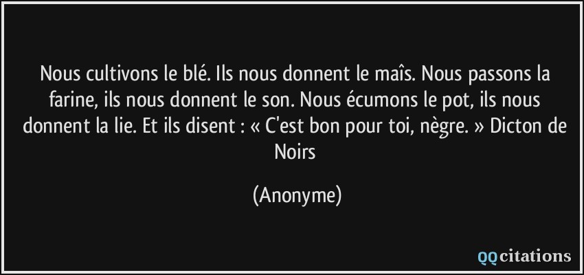 Nous cultivons le blé. Ils nous donnent le maîs. Nous passons la farine, ils nous donnent le son. Nous écumons le pot, ils nous donnent la lie. Et ils disent : « C'est bon pour toi, nègre. » Dicton de Noirs  - Anonyme