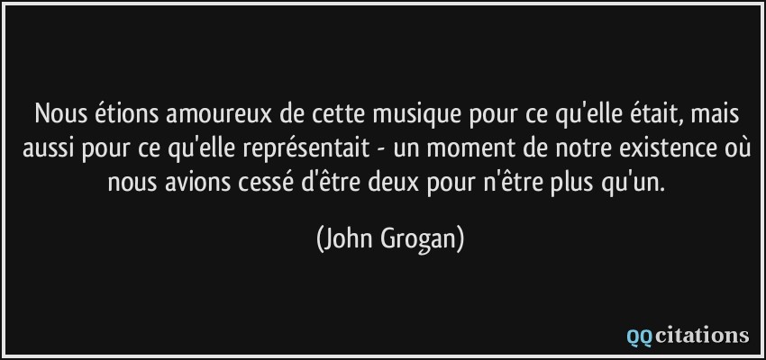 Nous étions amoureux de cette musique pour ce qu'elle était, mais aussi pour ce qu'elle représentait - un moment de notre existence où nous avions cessé d'être deux pour n'être plus qu'un.  - John Grogan