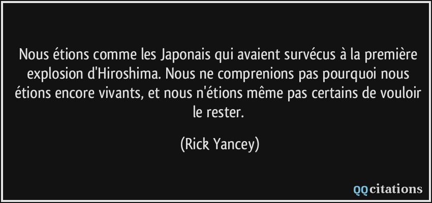 Nous étions comme les Japonais qui avaient survécus à la première explosion d'Hiroshima. Nous ne comprenions pas pourquoi nous étions encore vivants, et nous n'étions même pas certains de vouloir le rester.  - Rick Yancey