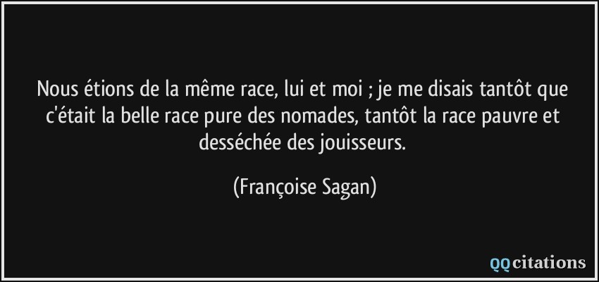 Nous étions de la même race, lui et moi ; je me disais tantôt que c'était la belle race pure des nomades, tantôt la race pauvre et desséchée des jouisseurs.  - Françoise Sagan