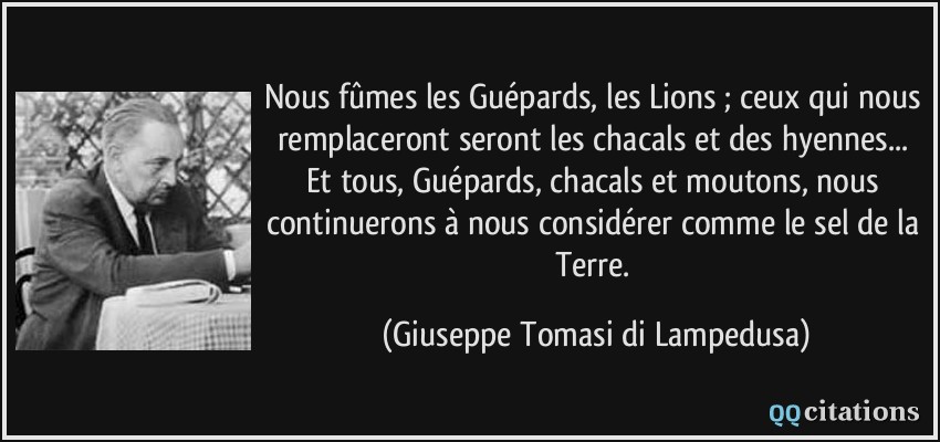 Nous fûmes les Guépards, les Lions ; ceux qui nous remplaceront seront les chacals et des hyennes... Et tous, Guépards, chacals et moutons, nous continuerons à nous considérer comme le sel de la Terre.  - Giuseppe Tomasi di Lampedusa