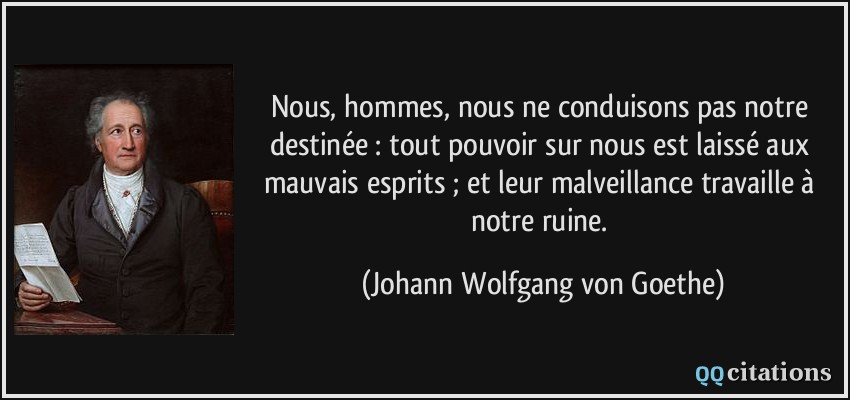 Nous, hommes, nous ne conduisons pas notre destinée : tout pouvoir sur nous est laissé aux mauvais esprits ; et leur malveillance travaille à notre ruine.  - Johann Wolfgang von Goethe