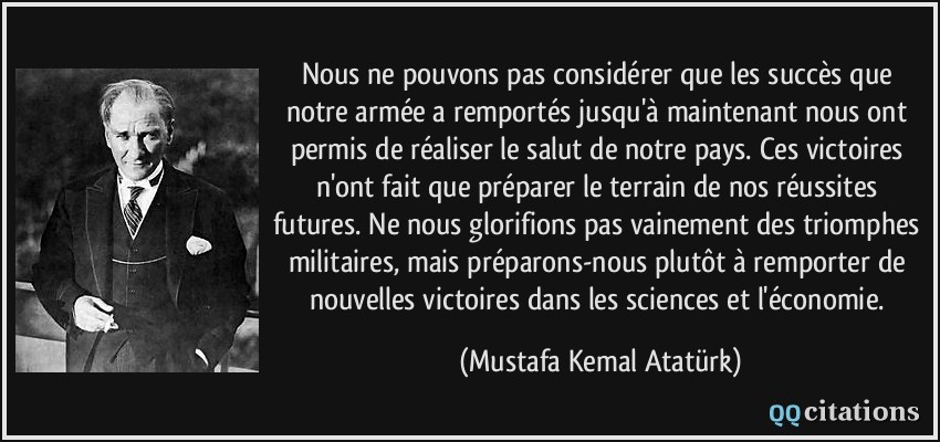 Nous ne pouvons pas considérer que les succès que notre armée a remportés jusqu'à maintenant nous ont permis de réaliser le salut de notre pays. Ces victoires n'ont fait que préparer le terrain de nos réussites futures. Ne nous glorifions pas vainement des triomphes militaires, mais préparons-nous plutôt à remporter de nouvelles victoires dans les sciences et l'économie.  - Mustafa Kemal Atatürk