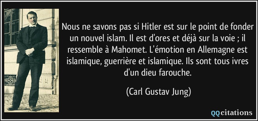 Nous ne savons pas si Hitler est sur le point de fonder un nouvel islam. Il est d'ores et déjà sur la voie ; il ressemble à Mahomet. L'émotion en Allemagne est islamique, guerrière et islamique. Ils sont tous ivres d'un dieu farouche.  - Carl Gustav Jung