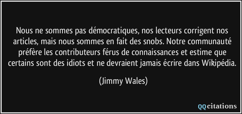 Nous ne sommes pas démocratiques, nos lecteurs corrigent nos articles, mais nous sommes en fait des snobs. Notre communauté préfère les contributeurs férus de connaissances et estime que certains sont des idiots et ne devraient jamais écrire dans Wikipédia.  - Jimmy Wales