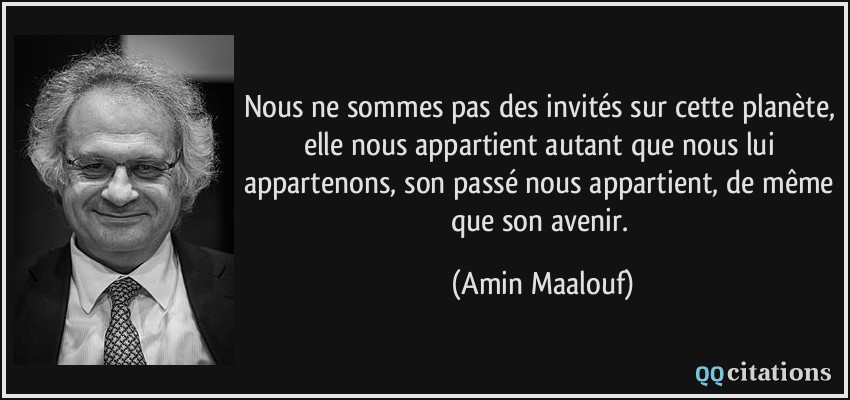 Nous ne sommes pas des invités sur cette planète, elle nous appartient autant que nous lui appartenons, son passé nous appartient, de même que son avenir.  - Amin Maalouf