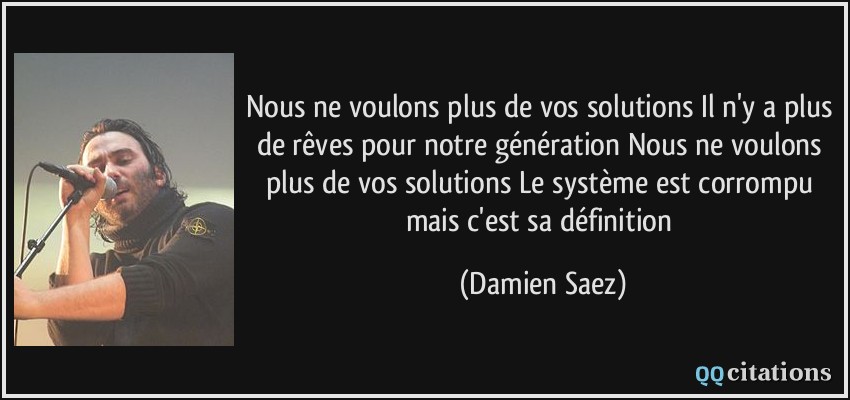 Nous ne voulons plus de vos solutions Il n'y a plus de rêves pour notre génération Nous ne voulons plus de vos solutions Le système est corrompu mais c'est sa définition  - Damien Saez