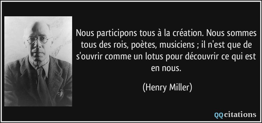 Nous participons tous à la création. Nous sommes tous des rois, poètes, musiciens ; il n'est que de s'ouvrir comme un lotus pour découvrir ce qui est en nous.  - Henry Miller