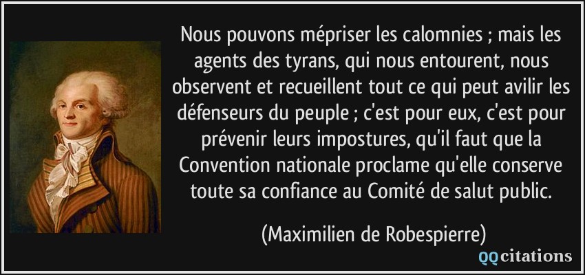Nous pouvons mépriser les calomnies ; mais les agents des tyrans, qui nous entourent, nous observent et recueillent tout ce qui peut avilir les défenseurs du peuple ; c'est pour eux, c'est pour prévenir leurs impostures, qu'il faut que la Convention nationale proclame qu'elle conserve toute sa confiance au Comité de salut public.  - Maximilien de Robespierre